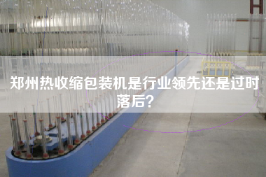 郑州热收缩包装机是行业领先还是过时落后？