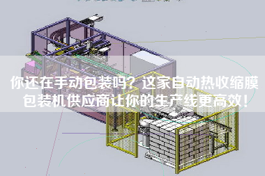 你还在手动包装吗？这家自动热收缩膜包装机供应商让你的生产线z高效！