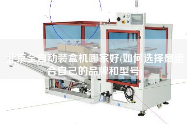 北京全自动装盒机哪家好(如何选择z适合自己的品牌和型号)